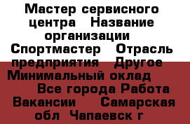 Мастер сервисного центра › Название организации ­ Спортмастер › Отрасль предприятия ­ Другое › Минимальный оклад ­ 26 000 - Все города Работа » Вакансии   . Самарская обл.,Чапаевск г.